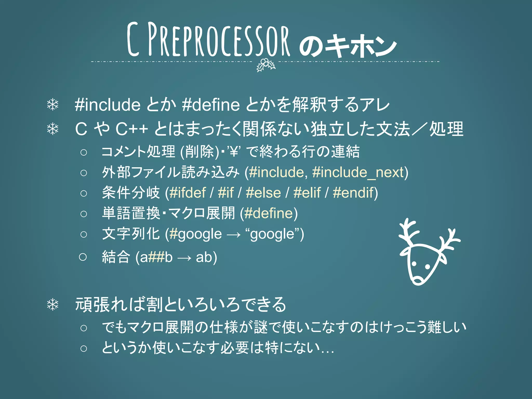 ❄ #include とか #define とかを解釈するアレ
❄ C や C++ とはまったく関係ない独立した文法／処理
○ コメント処理 (削除)・’¥’ で終わる行の連結
○ 外部ファイル読み込み (#include, #include_next)
○ 条件分岐 (#ifdef / #if / #else / #elif / #endif)
○ 単語置換・マクロ展開 (#define)
○ 文字列化 (#google → “google”)
○ 結合 (a##b → ab)
❄ 頑張れば割といろいろできる
○ でもマクロ展開の仕様が謎で使いこなすのはけっこう難しい
○ というか使いこなす必要は特にない…
CPreprocessorのキホン
 