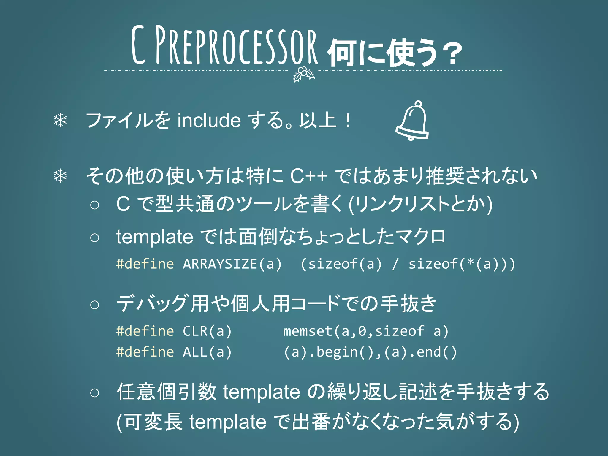 ❄ ファイルを include する。以上！
❄ その他の使い方は特に C++ ではあまり推奨されない
○ C で型共通のツールを書く (リンクリストとか)
○ template では面倒なちょっとしたマクロ
○ デバッグ用や個人用コードでの手抜き
○ 任意個引数 template の繰り返し記述を手抜きする
(可変長 template で出番がなくなった気がする)
CPreprocessor何に使う？
 