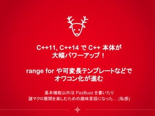 C++11, C++14 で C++ 本体が
大幅パワーアップ！
range for や可変長テンプレートなどで
オワコン化が進む
基本機能以外は FizzBuzz を書いたり
謎マクロ展開を楽しむための趣味言語になった… (私感)
 