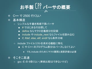 ❄ C++ で 2500 行くらい
❄ 基本構造
○ シンプルな手書き再帰下降パーサ
■ # ではじまる行を探して
■ define ならマクロ定義部分を記録
■ include や include_next ならファイルを読み込む
■ if, ifdef, else, elif, endif なら条件分岐
○ include ファイルリストを求める機能に特化
■ C や C++ のプログラム部分はパースしなくてよい
● でも include のためにマクロ展開と演算評価は必要
❄ そこそこ高速
○ gcc -E の 6倍くらい (単純比較はできないけど)
お手製 CPP パーサの概要
 