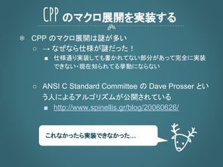 ❄ CPP のマクロ展開は謎が多い
○ → なぜなら仕様が謎だった！
■ 仕様通り実装しても書かれてない部分があって完全に実装
できない・現在知られてる挙動にならない
○ ANSI C Standard Committee の Dave Prosser とい
う人によるアルゴリズムが公開されている
■ http://www.spinellis.gr/blog/20060626/
CPP のマクロ展開を実装する
これなかったら実装できなかった…
 