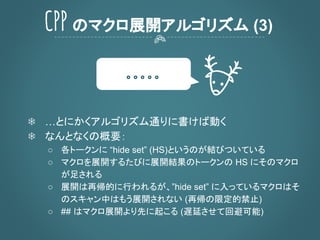 CPP のマクロ展開アルゴリズム (3)
❄ …とにかくアルゴリズム通りに書けば動く
❄ なんとなくの概要：
○ 各トークンに “hide set” (HS)というのが結びついている
○ マクロを展開するたびに展開結果のトークンの HS にそのマクロ
が足される
○ 展開は再帰的に行われるが、”hide set” に入っているマクロはそ
のスキャン中はもう展開されない (再帰の限定的禁止)
○ ## はマクロ展開より先に起こる (遅延させて回避可能)
。。。。。
 