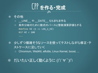 CPP を作る・完成
❄ その他
○ __LINE__ や __DATE__ もちまちま作る
○ 条件分岐のために数式のパースと整数演算評価もする
❄ 少しずつ複雑そうなソースを使ってテストしながら修正・テ
ストケースに足していく
○ Chromium, WebKit, elfutils, Linux Kernel, boost, ...
❄ だいたい正しく動くように (∩´∀｀)∩
 