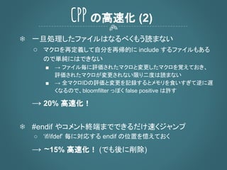 ❄ 一旦処理したファイルはなるべくもう読まない
○ マクロを再定義して自分を再帰的に include するファイルもある
ので単純にはできない
■ → ファイル毎に評価されたマクロと変更したマクロを覚えておき、
評価されたマクロが変更されない限り二度は読まない
■ → 全マクロIDの評価と変更を記録するとメモリを食いすぎて逆に遅
くなるので、bloomfilter っぽく false positive は許す
→ 20% 高速化！
❄ #endif やコメント終端までできるだけ速くジャンプ
○ ‘if/ifdef’ 毎に対応する endif の位置を憶えておく
→ ~15% 高速化！ (でも後に削除)
CPP の高速化 (2)
 