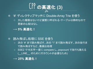 ❄ ‘#’ ディレクティブマッチに Double-Array Trie を使う
○ 大した種類はないけど頻繁に呼ばれる・テーブルは静的なので
更新の心配はなし
→ 5% 高速化！
❄ 読み飛ばし処理に SSE を使う
○ 次の ‘#’ まで読み飛ばす、次の ‘*/’ まで読み飛ばす、次の改行ま
で読み飛ばすなど、最頻出処理
○ SSE2 で16文字一度に compare し、popcount で改行も数える
(__LINE__ のために行カウントが必要なため)
→ 25% 高速化！
CPP の高速化 (3)
 