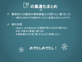 ❄ 最終的には最初の単純実装より2倍くらい速くなった
○ (現在は社内で引き継がれてさらに高速化されたようです)
❄ 雑な知見
○ ctype.h, stringstream は速度が気になるなら使わない
SSE は意外と普通に速くなる
○ 大幅高速化は大体「速くする」より「処理しない」
めでたしめでたし！
CPP の高速化まとめ
 