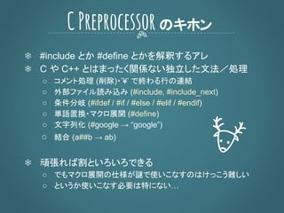 ❄ #include とか #define とかを解釈するアレ
❄ C や C++ とはまったく関係ない独立した文法／処理
○ コメント処理 (削除)・’¥’ で終わる行の連結
○ 外部ファイル読み込み (#include, #include_next)
○ 条件分岐 (#ifdef / #if / #else / #elif / #endif)
○ 単語置換・マクロ展開 (#define)
○ 文字列化 (#google → “google”)
○ 結合 (a##b → ab)
❄ 頑張れば割といろいろできる
○ でもマクロ展開の仕様が謎で使いこなすのはけっこう難しい
○ というか使いこなす必要は特にない…
CPreprocessorのキホン
 