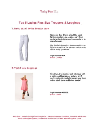 Top 5 Ladies Plus Size Trousers & Leggings
1. NYDJ 55232 White Bootcut Jean

                                                Women’s Size Charts should be used
                                                for information only as sizes vary from
                                                designer to designer and manufacturer to
                                                manufacturer.

                                                Our detailed description gives our opinion on
                                                fit / shape and how the garment compares to
                                                official sizing guidelines.


                                                Style number N/A
                                                Price: £159.00




2. Yoek Floral Leggings

                                                Great fun, true to size, look fabulous with
                                                a plain coral top (as per picture) or, if
                                                you're not quite ready for coral, wear them
                                                with a black tunic and bright beads!




                                                Style number 455536
                                                Price: £69.00




 Plus Size Ladies Clothing from Verity Plum - 9 Minshull Street, Knutsford, Cheshire WA16 6HG
       Email: sales@verityplum.co.uk Phone: 01565 755 577 Web: www.verityplum.co.uk
 