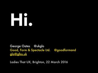 Hi.
George Oates @ukglo
Good, Form & Spectacle Ltd. @goodformand
glo@gfns.uk
Ladies That UX, Brighton, 22 March 2016
 