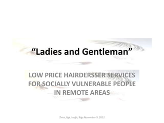 “Ladies and Gentleman”

LOW PRICE HAIRDERSSER SERVICES
FOR SOCIALLY VULNERABLE PEOPLE
       IN REMOTE AREAS


        Zinta, Ilga, Jurģis, Riga November 9, 2012
 