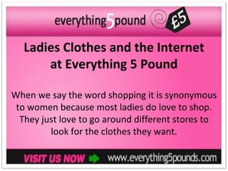 Ladies Clothes and the Internet
      at Everything 5 Pound

When we say the word shopping it is synonymous
 to women because most ladies do love to shop.
  They just love to go around different stores to
         look for the clothes they want.
 