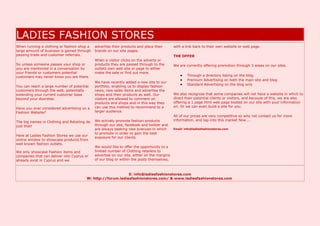 LADIES FASHION STORES
When running a clothing or fashion shop a    advertise their products and place their       with a link back to their own website or web page.
large amount of business is gained through   brands on our site pages.
passing trade and customer referrals.                                                       THE OFFER
                                             When a visitor clicks on the adverts or
So unless someone passes your shop or        products they are passed through to the        We are currently offering promotion through 3 areas on our sites.
you are mentioned in a conversation by       outlets own web site or page to either
your friends or customers potential          make the sale or find out more.
customers may never know you are there.                                                            Through a directory listing on the blog
                                                                                                   Premium Advertising on both the main site and blog
                                             We have recently added a new site to our
You can reach a large number of potential    portfolio, enabling us to display fashion
                                                                                                   Standard Advertising on the blog only
customers through the web, potentially       news, new sales items and advertise the
extending your current customer base         shops and their products as well. Our          We also recognise that some companies will not have a website in which to
beyond your doorstep.                        visitors are allowed to comment on             direct their potential clients or visitors, and because of this, we are also
                                             products and shops and in this way they        offering a 1 page html web page hosted on our site with your information
                                             can use this method to recommend to a          on. Or we can even build a site for you.
Have you ever considered advertising on a
Fashion Website?                             larger audience.
                                                                                            All of our prices are very competitive so why not contact us for more
                                             We actively promote fashion products           information, and tap into this market Now....
The big names in Clothing and Retailing do
just that!                                   through our site, facebook and twitter and
                                             are always seeking new avenues in which        Email: info@ladiesfashionstores.com
                                             to promote in order to gain the best
Here at Ladies Fashion Stores we use our
                                             exposure for our clients.
online window to showcase products from
well known fashion outlets.
                                             We would like to offer the opportunity to a
We only showcase Fashion items and           limited number of Clothing retailers to
companies that can deliver into Cyprus or    advertise on our site, either on the margins
already exist in Cyprus and we               of our blog or within the posts themselves,



                                                             E: info@ladiesfashionstores.com
                                        W: http://forum.ladiesfashionstores.com/ & www.ladiesfashionstores.com
 