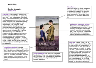 Kieran Morris
Poster Analysis:
Ladies First:
Film Title:The title ‘Ladies First’ is
written in capital letters and a white font
in order to stand out to the audience in
comparison to the dark, floral colours
used throughout the rest of the poster.
The term ‘Ladies’ connotes wealth and
royalty and also suggests the character
is extremely feminine. Meanwhile, the
term ‘first’ implies that the male
character will always think about the
female characters needs during the film,
and therefore the plot will link to the
theme of love. This has been used to
portray the film’s genre as romance.
Background and Colour Scheme:
The poster uses dark floral colours,
including purple which portrays a sense
of royalty and devotion between the
couple. A naturalistic country setting
with a dark, background suggests that
the film’s narrative will be dark and
possibly depressing for the audience.
Actors Names:
The actor’s names are placed at the top of
the poster to inform the audience of who
the protagonist characters are portrayed
by. However, these actors aren’t well-
known and therefore do not have much
importance in the promotion of the short
film.
Characters: The characters positioning on
the film poster whereby they are gazing into
each other’s eyes suggests that they have a
strong, passionate relationship. The woman is
wearing a purple dress, connoting royalty and
wealth; whilst the male character is wearing
an army uniform, connoting power and
assertiveness. This may imply to the
audience that this film will represent a
traditional heterosexual relationship due to
the mise-en-scene of clothing creating a
historical sense to the short film. The male
character looking down at the female
character may also suggests that he is more
powerful within the relationship due to his
status as a soldier and as a stereotypical
dominant male figure. However, it could be
argued that by holding the hat in his arms, the
soldier is in love with the female character
and has respect for her; linking to the film title
of ‘Ladies First.’
Production Company: Whilst the
production company logo can play a mass
part in film promotion, Blue Cedar Films isn’t
a well-known production company and will
therefore not attract a mass audience to
watch the short film. Despite this, they have
begun to expand their presence on social
media and are becoming more popular in
the UK.
Social Networking: The production companies
Facebook and Twitter links feature at the bottom
left of the poster. The company is not well-known
and therefore is promoting social media to
increase its audience.
 