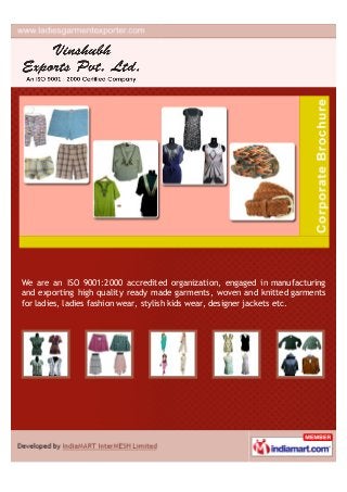 We are an ISO 9001:2000 accredited organization, engaged in manufacturing
and exporting high quality ready made garments, woven and knitted garments
for ladies, ladies fashion wear, stylish kids wear, designer jackets etc.
 