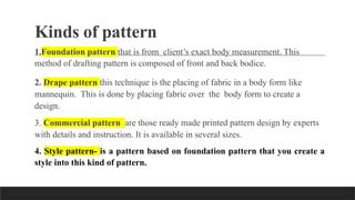 Kinds of pattern
1.Foundation pattern that is from client’s exact body measurement. This
method of drafting pattern is composed of front and back bodice.
2. Drape pattern this technique is the placing of fabric in a body form like
mannequin. This is done by placing fabric over the body form to create a
design.
3. Commercial pattern are those ready made printed pattern design by experts
with details and instruction. It is available in several sizes.
4. Style pattern- is a pattern based on foundation pattern that you create a
style into this kind of pattern.
 