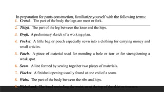 In preparation for pants construction, familiarize yourself with the following terms:
1. Crotch. The part of the body the legs are meet or fork.
2. Thigh. The part of the leg between the knee and the hips.
3. Draft. A preliminary sketch of a working plan.
4. Pocket. A little bag or pouch especially sewn into a clothing for carrying money and
small articles.
5. Patch. A piece of material used for mending a hole or tear or for strengthening a
weak spot
6. Seam. A line formed by sewing together two pieces of materials.
7. Placket. A finished opening usually found at one end of a seam.
8. Waist. The part of the body between the ribs and hips.
9. Waistband. The band encircling the waist, as at the top of the skirt or trousers.
 