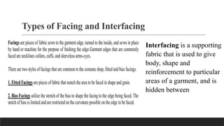 Types of Facing and Interfacing
Facings are piecesof fabric sewn to the garment edge, turned to the inside, and sewn in place
by hand or machine for the purpose of fnishing the edge.Garment edges that are commonly
faced are necklinescollars, cuffs,andsleevelessarms-cyes.
There are two styles of facingsthat are commontothe costume shop,fittedand biasfacings.
1.FittedFacings are piecesof fabric thatmatchthe areato be faced inshape andgrain.
2. Bias Facings utilize the stretch of the bias to shape the facing tothe edge being faced. The
stetch of biasislimitedandare restrictedonthe curvature possible ontheedge to be faced.
Interfacing is a supporting
fabric that is used to give
body, shape and
reinforcement to particular
areas of a garment, and is
hidden between
 