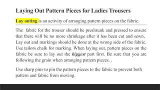 Laying Out Pattern Pieces for Ladies Trousers
Lay outing is an activity of arranging pattern pieces on the fabric.
The fabric for the trouser should be preshrunk and pressed to ensure
that there will be no more shrinkage after it has been cut and sewn,
Lay out and markings should be done at the wrong side of the fabric.
Use tailors chalk for marking. When laying out, pattern pieces on the
fabric be sure to lay out the biggest part first. Be sure that you are
following the grain when arranging pattern pieces. .
Use sharp pins to pin the pattern pieces to the fabric to prevent both
pattern and fabric from moving.
 