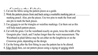 Cutting the Fabric
1. Cut out the fabric using the pattern pieces as a guide.
2. Mark the pattern pieces front and back using a washable marking pen or
marking pencil. Also, pin the pieces. Use two pins to mark the front and
one pin to mark the back pieces.
3. Use scissors to cut the triangles or waistline markings. Cut them out as this
will help match pattern pieces.
4. Cut with the grain. Cut the waistband exactly on grain, twice the width of the
Grosgrain plus ¼inch, and 5 inches longer than the waist measurement. The
Waistband in plaid fabrics may be cut either on the lengthwise or on the
Crosswise grain, depending on the design.
5. Cut the lining after the first fitting in case the pattern has to be altered.
6. Edge finish then, cut out pattern pieces using a zigzag or serging stitch
 