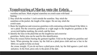 Transferrring of Marks onto the Fabric
1. Use tailor’s chalks to mark all darts, tucks, crotch seams, and outseams at
waistline and hem. Mark original seamsline on crotch seam with hand
basting.
2. Stay stitch the waistline ¼ inch outside the seamline. Stay stitch the
seamlines at the pocket, the length of the zipper. Do not stay stitch the
crotch seam.
3. Baste the lengthwise and crosswise grainlines with contrasting colored thread if the fabric is
not a plaid. Put the crosswise grainlines at a right angle to the lengthwise grainline at the
seven-inch hipline marking, the crotch, and the knee.
4. Identify the lines in the plaid that are the lengthwise and crosswise
grainlines. Safety pins can be used for this identification.
5. Press the creases before basting the garment together. Fold on the lengthwise grainline and
baste. When pressing the crease, lay the fold on a plaid press cloth and use a line in the
fabric as a guide to help you keep
the crease straight. If you do not have a plaid press cloth, lay the fold against a yard stick
and press. In the front, press only to the point of the dart.
 