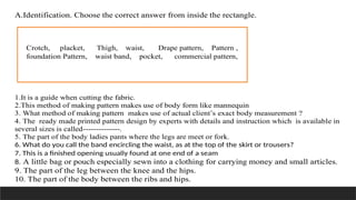 A.Identification. Choose the correct answer from inside the rectangle.
1.It is a guide when cutting the fabric.
2.This method of making pattern makes use of body form like mannequin
3. What method of making pattern makes use of actual client’s exact body measurement ?
4. The ready made printed pattern design by experts with details and instruction which is available in
several sizes is called--------------.
5. The part of the body ladies pants where the legs are meet or fork.
6. What do you call the band encircling the waist, as at the top of the skirt or trousers?
7. This is a finished opening usually found at one end of a seam
8. A little bag or pouch especially sewn into a clothing for carrying money and small articles.
9. The part of the leg between the knee and the hips.
10. The part of the body between the ribs and hips.
Crotch, placket, Thigh, waist, Drape pattern, Pattern ,
foundation Pattern, waist band, pocket, commercial pattern,
 