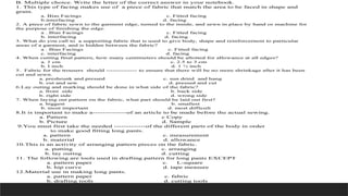 B. Multiple choice. Write the letter of the correct answer in your notebook.
1. This type of facing makes use of a piece of fabric that match the area to be faced in shape and
grain.
a. Bias Facings c. Fitted facing
b.interfacing d. facing
2. A piece of fabric sewn to the garment edge, turned to the inside, and sewn in place by hand or machine for
the purpose of finishing the edge.
a . Bias Facings c. Fitted facing
b. interfacing d. facing
3. What do you call to a supporting fabric that is used to give body, shape and reinforcement to particular
areas of a garment, and is hidden between the fabric?
a . Bias Facings c. Fitted facing
c. interfacing d. facing
4. When cutting final pattern, how many centimeters should be allotted for allowance at all edges?
a. 1 cm c. 2.5 to 3 cm
b. I inch d. 1 ½ inch
5. Fabric for the trousers should -------------- to ensure that there will be no more shrinkage after it has been
cut and sewn.
a. preshrunk and pressed c. sun dried and hang
b. cut and sew d. pressed and cut
6.Lay outing and marking should be done in what side of the fabric?
a. front side b. back side
b. right side d. wrong side
7. When laying out pattern on the fabric, what part should be laid out first?
a. biggest b. smallest
b. most important d. most difficult
8.It is important to make a--------------of an article to be made before the actual sewing.
a. Pattern c Copy
b. Picture d. Sample
9.You must first take the needed -------------of the different parts of the body in order
to make good fitting long pants.
a. pattern c. measurement
b. material d. allowance
10.This is an activity of arranging pattern pieces on the fabric.
a. putting c. arranging
b. lay outing d. cutting
11. The following are tools used in drafting pattern for long pants EXCEPT
a. pattern paper c. L-square
b. hip curve d. tape measure
12.Material use in making long pants.
a. pattern paper c. fabric
b. drafting tools d. cutting tools
 