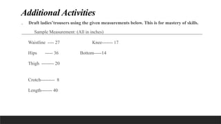 Additional Activities
. Draft ladies’trousers using the given measurements below. This is for mastery of skills.
Sample Measurement: (All in inches)
Waistline ---- 27 Knee------- 17
Hips ----- 36 Bottom-----14
Thigh -------- 20
Crotch--------- 8
Length------- 40
 