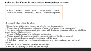 A.Identification. Choose the correct answer from inside the rectangle.
1.It is a guide when cutting the fabric.
2.This method of making pattern makes use of body form like mannequin
3. What method of making pattern makes use of actual client’s exact body measurement ?
4. The ready made printed pattern design by experts with details and instruction which is available in
several sizes is called--------------.
5. The part of ladies pants where the legs are meet or fork.
6. What do you call the band encircling the waist, as at the top of the skirt or trousers?
7. This is the finished opening usually found at one end of a seam
8. A little bag or pouch especially sewn into the garment for carrying money and small
articles.
9. The part of the leg between the knee and the hips.
10. The part of the body between the ribs and hips.
Crotch, placket, Thigh, waist, Drape pattern, Pattern ,
foundation Pattern, waist band, pocket, commercial pattern,
 