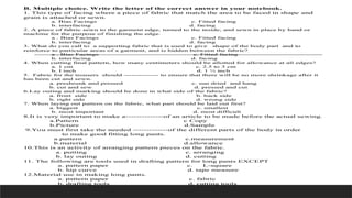 B. Multiple choice. Write the letter of the correct answer in your notebook.
1. This type of facing where a piece of fabric that match the area to be faced in shape and
grain is attached or sewn.
a. Bias Facings c. Fitted facing
b. interfacing d. facing
2. A piece of fabric sewn to the garment edge, turned to the inside, and sewn in place by hand or
machine for the purpose of finishing the edge.
a . Bias Facings c. Fitted facing
b. interfacing d. facing
3. What do you call to a supporting fabric that is used to give shape of the body part and to
reinforce to particular areas of a garment, and is hidden between the fabric?
a . Bias Facings c. Fitted facing
b. interfacing d. facing
4. When cutting final pattern, how many centimeters should be allotted for allowance at all edges?
a. 1 cm c. 2.5 to 3 cm
b. I inch d. 1 ½ inch
5. Fabric for the trousers should -------------- to ensure that there will be no more shrinkage after it
has been cut and sewn.
a. preshrunk and pressed c. sun dried and hang
b. cut and sew d. pressed and cut
6.Lay outing and marking should be done in what side of the fabric?
a. front side b. back side
b. right side d. wrong side
7. When laying out pattern on the fabric, what part should be laid out first?
a. biggest c. smallest
b. most important d. most difficult
8.It is very important to make a--------------of an article to be made before the actual sewing.
a.Pattern c Copy
b.Picture d.Sample
9.You must first take the needed -------------of the different parts of the body in order
to make good fitting long pants.
a.pattern c.measurement
b.material d.allowance
10.This is an activity of arranging pattern pieces on the fabric.
a. putting c. arranging
b. lay outing d. cutting
11. The following are tools used in drafting pattern for long pants EXCEPT
a. pattern paper c. L-square
b. hip curve d. tape measure
12.Material use in making long pants.
a. pattern paper c. fabric
b. drafting tools d. cutting tools
 