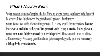 What I Need to Know
Patternmakingisanartofshaping the flatfabric toseveralcurvestoenhancebodyfigureof
thewearer.Itisalinkbetweendesignandactual product. Furthermore,
pattern isuse asaguidewhencuttinggarment. It isveryhelpfulfordressmakers because
ifservesasapreliminarysketchofthegarmentsheistryingtocreate. Italsogivesan
ideaofhowmuchfabricisneeded inacertainproject.Thusconstant practiceofthis
skillisnecessary. Producinggoodfoundationpatterndependsgreatlyuponone’s accuracy
intakingbodymeasurements.
 