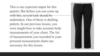 This is our expected output for this
quarter. But before you can come up
with this, several task should be
undertaken. One of those is drafting
pattern. In our previous lesson, you
were taught how to take accurate body
measurements of your client. The list
of measurements you recorded in your
personal measurement charts are
necessary for this lesson.
 