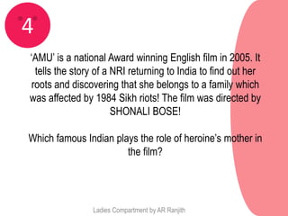 4
‘AMU’ is a national Award winning English film in 2005. It
  tells the story of a NRI returning to India to find out her
 roots and discovering that she belongs to a family which
was affected by 1984 Sikh riots! The film was directed by
                       SHONALI BOSE!

Which famous Indian plays the role of heroine’s mother in
                       the film?




                Ladies Compartment by AR Ranjith
 