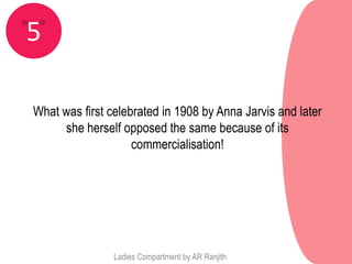 5

What was first celebrated in 1908 by Anna Jarvis and later
     she herself opposed the same because of its
                    commercialisation!




                Ladies Compartment by AR Ranjith
 