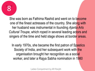 8
She was born as Fathima Rashid and went on to become
 one of the finest actresses of the country. She along with
  her husband was instrumental in founding Ajanta Arts
Cultural Troupe, which roped in several leading actors and
singers of the time and held stage shows at border areas.

    In early 1970s, she became the first patron of Spastics
      Society of India, and her subsequent work with the
        organisation brought her recognition as a social
     worker, and later a Rajya Sabha nomination in 1980

                  Ladies Compartment by AR Ranjith
 