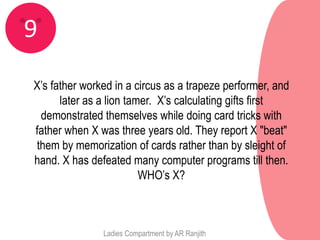 9
X’s father worked in a circus as a trapeze performer, and
      later as a lion tamer. X’s calculating gifts first
 demonstrated themselves while doing card tricks with
father when X was three years old. They report X "beat"
them by memorization of cards rather than by sleight of
hand. X has defeated many computer programs till then.
                         WHO’s X?



               Ladies Compartment by AR Ranjith
 