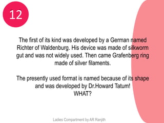 12
  The first of its kind was developed by a German named
 Richter of Waldenburg. His device was made of silkworm
 gut and was not widely used. Then came Grafenberg ring
                    made of silver filaments.

 The presently used format is named because of its shape
        and was developed by Dr.Howard Tatum!
                        WHAT?


                Ladies Compartment by AR Ranjith
 