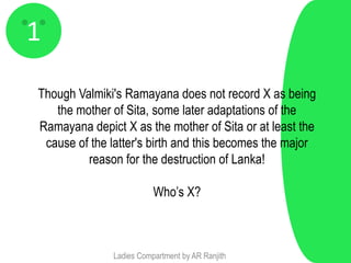 1
Though Valmiki's Ramayana does not record X as being
   the mother of Sita, some later adaptations of the
Ramayana depict X as the mother of Sita or at least the
 cause of the latter's birth and this becomes the major
         reason for the destruction of Lanka!

                         Who’s X?



              Ladies Compartment by AR Ranjith
 