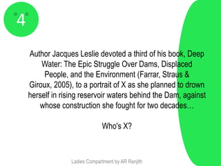 4
    Author Jacques Leslie devoted a third of his book, Deep
        Water: The Epic Struggle Over Dams, Displaced
         People, and the Environment (Farrar, Straus &
    Giroux, 2005), to a portrait of X as she planned to drown
    herself in rising reservoir waters behind the Dam, against
       whose construction she fought for two decades…

                               Who's X?



                  Ladies Compartment by AR Ranjith
 