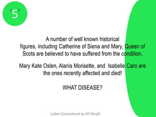 5
                 A number of well known historical
    figures, including Catherine of Siena and Mary, Queen of
      Scots are believed to have suffered from the condition.

    Mary Kate Oslen, Alanis Morisette, and Isabelle Caro are
              the ones recently affected and died!

                        WHAT DISEASE?



                 Ladies Compartment by AR Ranjith
 