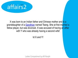 affairs2

    X was born to an Indian father and Chinese mother and is a
granddaughter of a Gandhian named Tseng. She at first married a
fellow player, but was divorced. X was accused of having an affair
          with Y who was already having a second wife!

                            Id X and Y!




                   Ladies Compartment by AR Ranjith
 