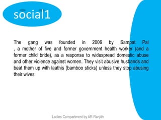 social1
The gang was founded in 2006 by Sampat Pal
, a mother of five and former government health worker (and a
former child bride), as a response to widespread domestic abuse
and other violence against women. They visit abusive husbands and
beat them up with laathis (bamboo sticks) unless they stop abusing
their wives




                  Ladies Compartment by AR Ranjith
 