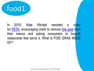 food1
In 2010, Kate Winslet narrated a video
for PETA, encouraging chefs to remove foie gras from
their menus and asking consumers to boycott
restaurants that serve it. What is FOIE GRAS MADE
OF?




                Ladies Compartment by AR Ranjith
 