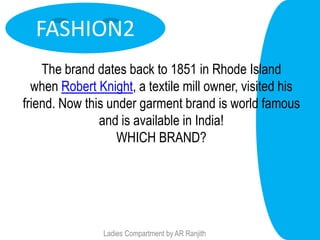 FASHION2
    The brand dates back to 1851 in Rhode Island
  when Robert Knight, a textile mill owner, visited his
friend. Now this under garment brand is world famous
               and is available in India!
                   WHICH BRAND?




                Ladies Compartment by AR Ranjith
 