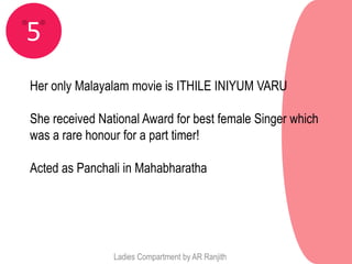 5
Her only Malayalam movie is ITHILE INIYUM VARU

She received National Award for best female Singer which
was a rare honour for a part timer!

Acted as Panchali in Mahabharatha




                Ladies Compartment by AR Ranjith
 