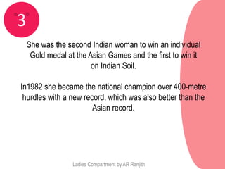 3
    She was the second Indian woman to win an individual
     Gold medal at the Asian Games and the first to win it
                        on Indian Soil.

In1982 she became the national champion over 400-metre
 hurdles with a new record, which was also better than the
                       Asian record.




                  Ladies Compartment by AR Ranjith
 