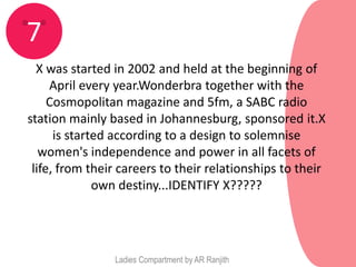7
  X was started in 2002 and held at the beginning of
     April every year.Wonderbra together with the
     Cosmopolitan magazine and 5fm, a SABC radio
station mainly based in Johannesburg, sponsored it.X
      is started according to a design to solemnise
   women's independence and power in all facets of
 life, from their careers to their relationships to their
              own destiny...IDENTIFY X?????




                Ladies Compartment by AR Ranjith
 