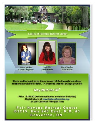  




                         Ladies	
  of	
  Promise	
  Retreat	
  	
  2010	
  




              Guest	
  Speaker	
            Hosted	
  By	
         Guest	
  Speaker	
  
            Faytene	
  Kryskow	
          Jacinta	
  Melo	
        Mave	
  Mayor	
  


	
  

        Come and be inspired by these women of God to walk in a closer
       relationship with the Father. A weekend that will change your life!


                                 May 28 to the 30th
             Price : $155.00 (Accommodations and meals included)
                    Registrations at www.ladiesofpromise.org
                         or call 1.888.621 7769 (toll free)

          Fair Havens Retreat Center
         B2215, Hwy #48 East, R.R. #3
                Beaverton, ON.
 