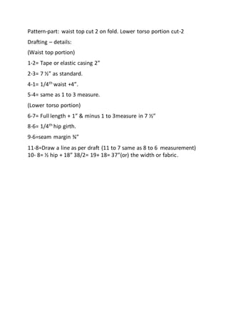 Pattern-part: waist top cut 2 on fold. Lower torso portion cut-2
Drafting – details:
(Waist top portion)
1-2= Tape or elastic casing 2”
2-3= 7 ½” as standard.
4-1= 1/4th
waist +4”.
5-4= same as 1 to 3 measure.
(Lower torso portion)
6-7= Full length + 1” & minus 1 to 3measure in 7 ½”
8-6= 1/4th hip girth.
9-6=seam margin ¾”
11-8=Draw a line as per draft (11 to 7 same as 8 to 6 measurement)
10- 8= ½ hip + 18” 38/2= 19+ 18= 37”(or) the width or fabric.
 