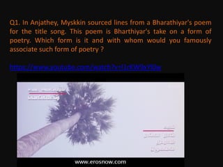 Q1. In Anjathey, Myskkin sourced lines from a Bharathiyar's poem
for the title song. This poem is Bharthiyar's take on a form of
poetry. Which form is it and with whom would you famously
associate such form of poetry ?
https://www.youtube.com/watch?v=l1rKW9xYl0w
 