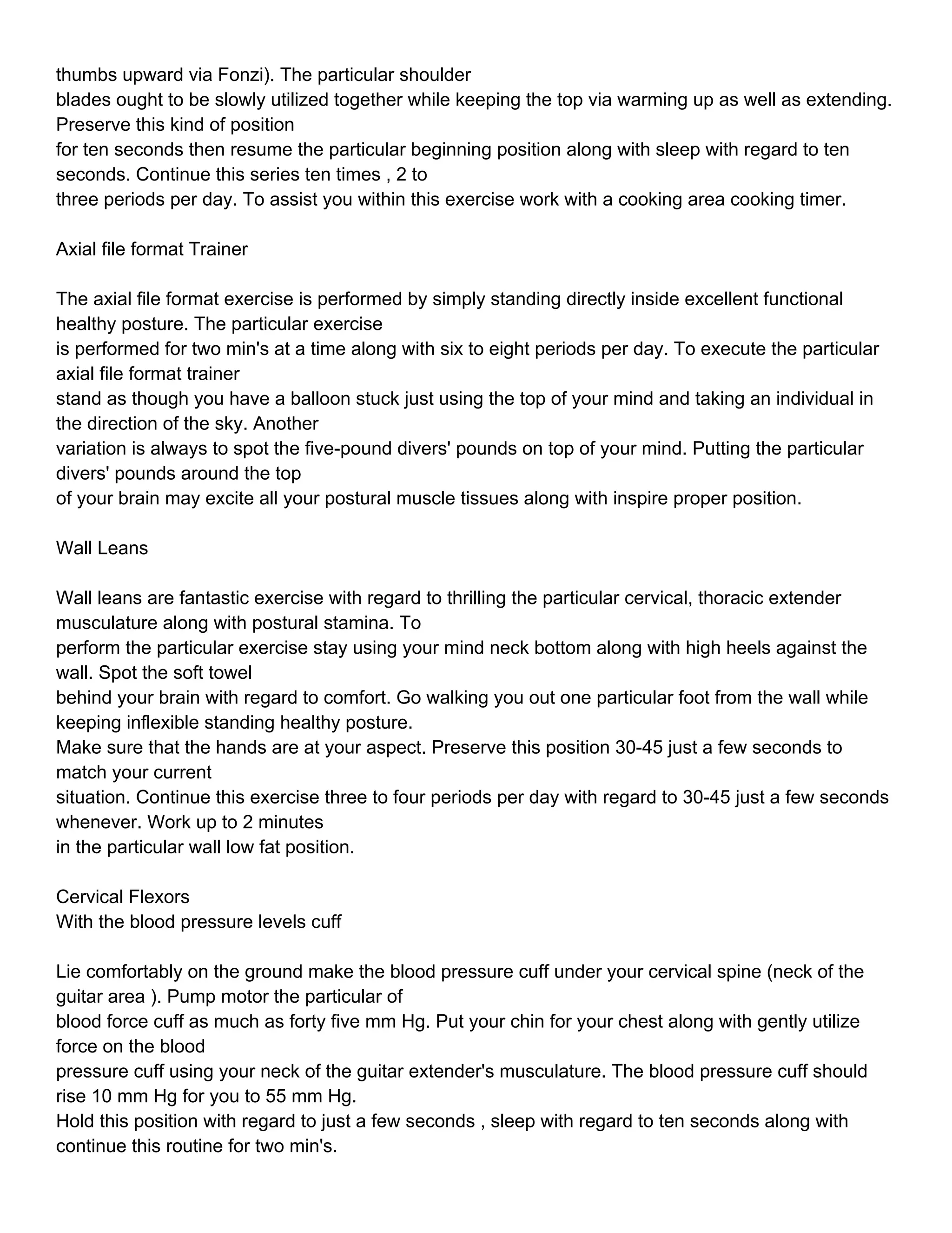 thumbs upward via Fonzi). The particular shoulder
blades ought to be slowly utilized together while keeping the top via warming up as well as extending.
Preserve this kind of position
for ten seconds then resume the particular beginning position along with sleep with regard to ten
seconds. Continue this series ten times , 2 to
three periods per day. To assist you within this exercise work with a cooking area cooking timer.

Axial file format Trainer

The axial file format exercise is performed by simply standing directly inside excellent functional
healthy posture. The particular exercise
is performed for two min's at a time along with six to eight periods per day. To execute the particular
axial file format trainer
stand as though you have a balloon stuck just using the top of your mind and taking an individual in
the direction of the sky. Another
variation is always to spot the five-pound divers' pounds on top of your mind. Putting the particular
divers' pounds around the top
of your brain may excite all your postural muscle tissues along with inspire proper position.

Wall Leans

Wall leans are fantastic exercise with regard to thrilling the particular cervical, thoracic extender
musculature along with postural stamina. To
perform the particular exercise stay using your mind neck bottom along with high heels against the
wall. Spot the soft towel
behind your brain with regard to comfort. Go walking you out one particular foot from the wall while
keeping inflexible standing healthy posture.
Make sure that the hands are at your aspect. Preserve this position 30-45 just a few seconds to
match your current
situation. Continue this exercise three to four periods per day with regard to 30-45 just a few seconds
whenever. Work up to 2 minutes
in the particular wall low fat position.

Cervical Flexors
With the blood pressure levels cuff

Lie comfortably on the ground make the blood pressure cuff under your cervical spine (neck of the
guitar area ). Pump motor the particular of
blood force cuff as much as forty five mm Hg. Put your chin for your chest along with gently utilize
force on the blood
pressure cuff using your neck of the guitar extender's musculature. The blood pressure cuff should
rise 10 mm Hg for you to 55 mm Hg.
Hold this position with regard to just a few seconds , sleep with regard to ten seconds along with
continue this routine for two min's.
 
